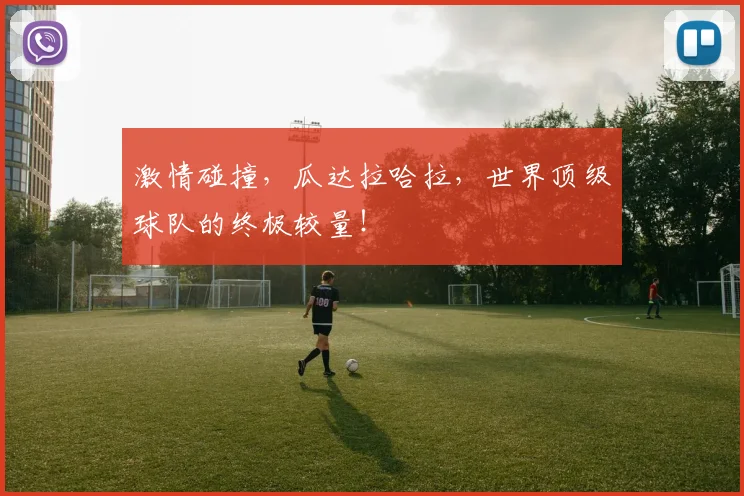 激情碰撞,瓜达拉哈拉,世界顶级球队的终极较量!