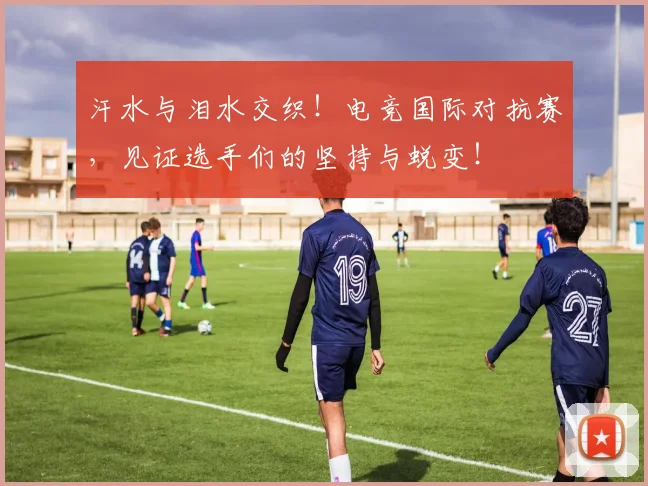 汗水与泪水交织!电竞国际对抗赛,见证选手们的坚持与蜕变!
